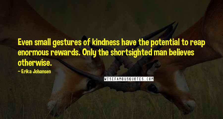 Erika Johansen quotes: Even small gestures of kindness have the potential to reap enormous rewards. Only the shortsighted man believes otherwise.