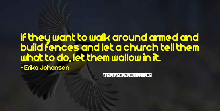 Erika Johansen quotes: If they want to walk around armed and build fences and let a church tell them what to do, let them wallow in it.