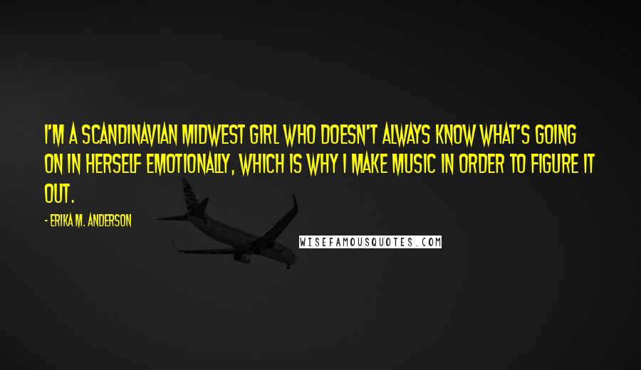 Erika M. Anderson quotes: I'm a Scandinavian Midwest girl who doesn't always know what's going on in herself emotionally, which is why I make music in order to figure it out.