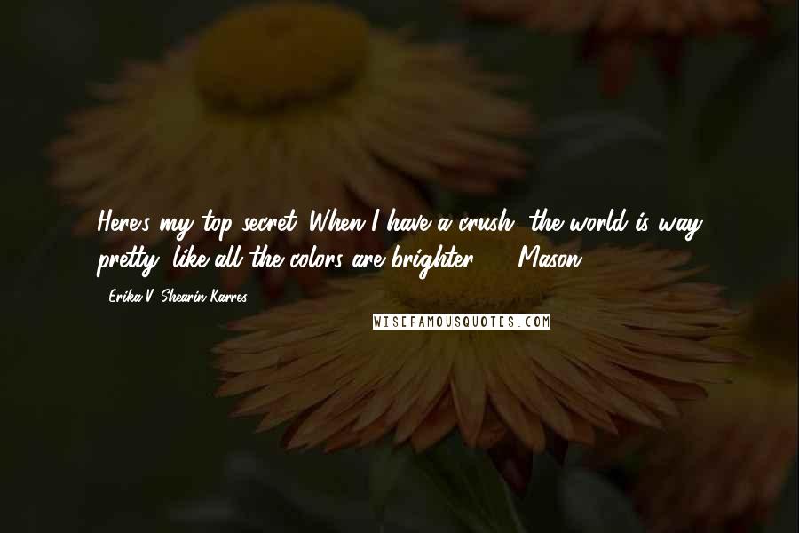 Erika V. Shearin Karres quotes: Here's my top secret: When I have a crush, the world is way pretty, like all the colors are brighter. - Mason, Erika V. Shearin Karres quotes: Here's my top secret: When I have a crush, the world is way pretty, like all the colors are brighter. - Mason,