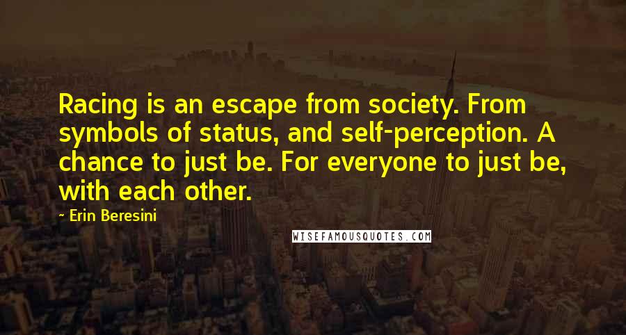 Erin Beresini quotes: Racing is an escape from society. From symbols of status, and self-perception. A chance to just be. For everyone to just be, with each other.