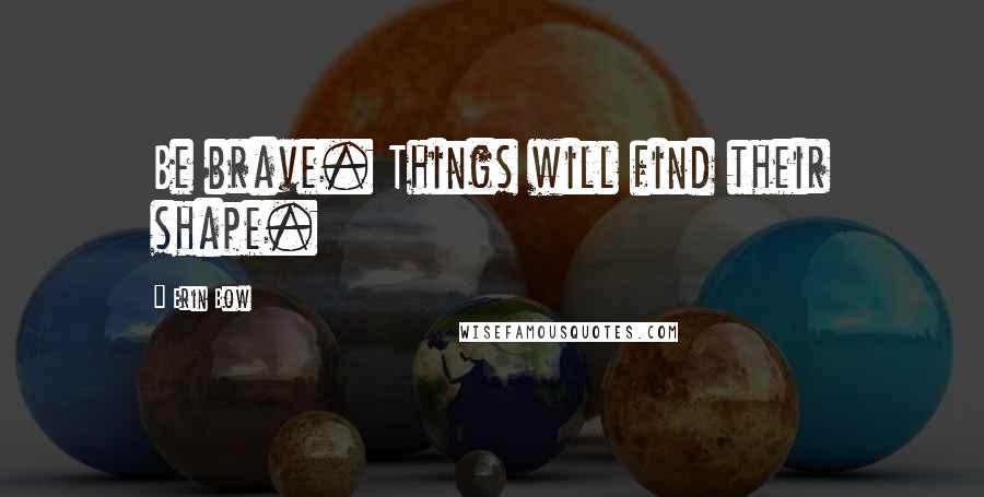 Erin Bow quotes: Be brave. Things will find their shape.