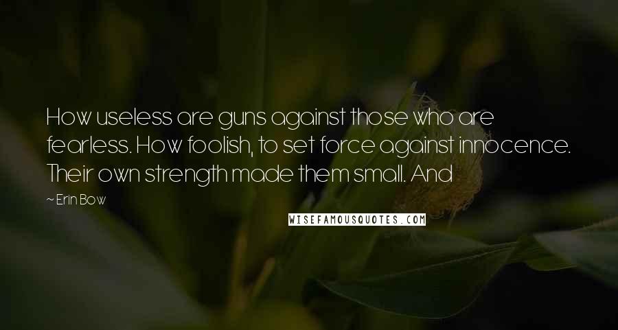Erin Bow quotes: How useless are guns against those who are fearless. How foolish, to set force against innocence. Their own strength made them small. And