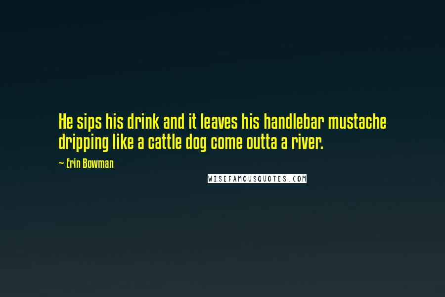 Erin Bowman quotes: He sips his drink and it leaves his handlebar mustache dripping like a cattle dog come outta a river. Erin Bowman quotes: He sips his drink and it leaves his handlebar mustache dripping like a cattle dog come outta a river.