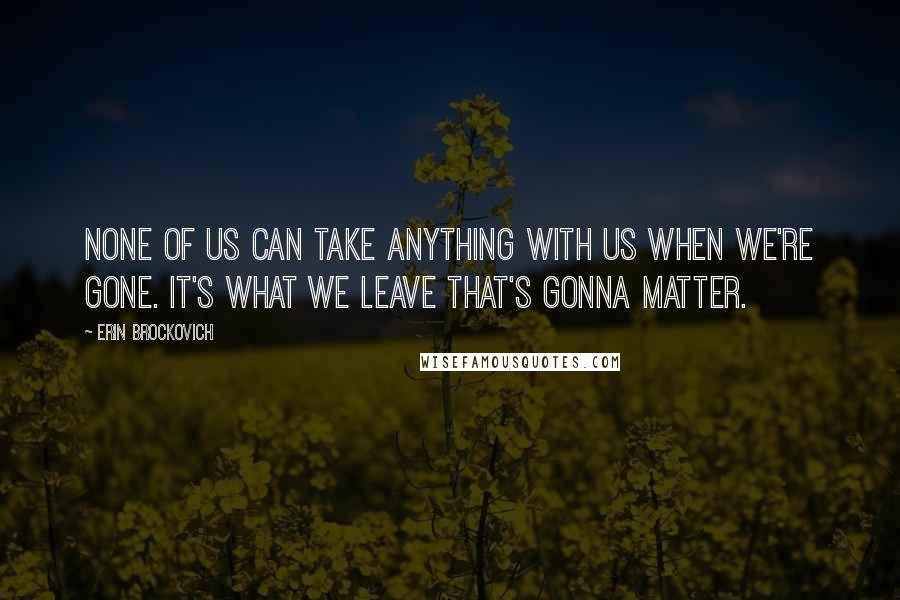 Erin Brockovich quotes: None of us can take anything with us when we're gone. It's what we leave that's gonna matter.