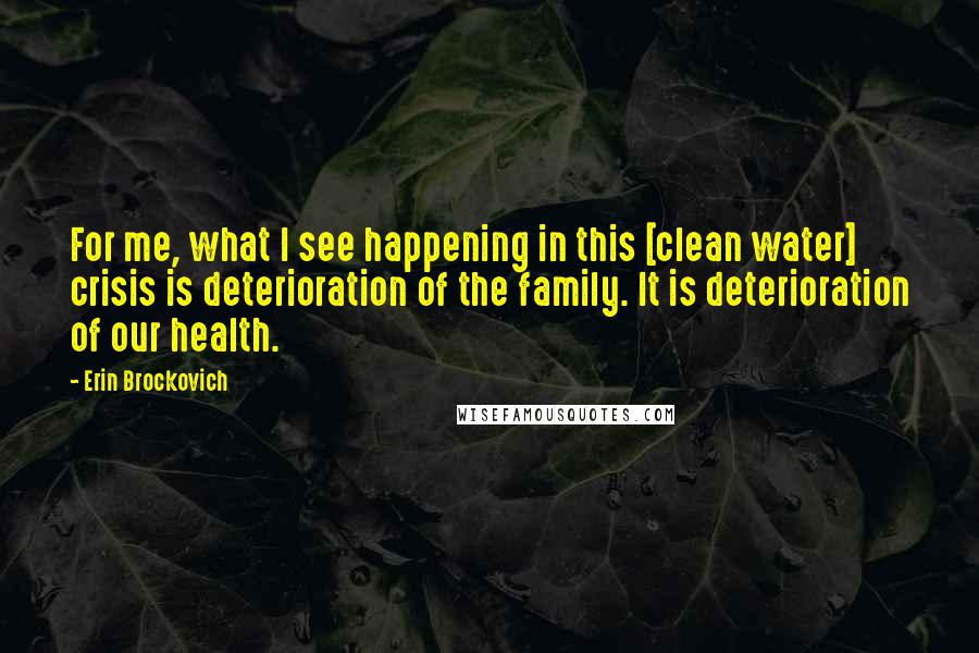 Erin Brockovich quotes: For me, what I see happening in this [clean water] crisis is deterioration of the family. It is deterioration of our health.