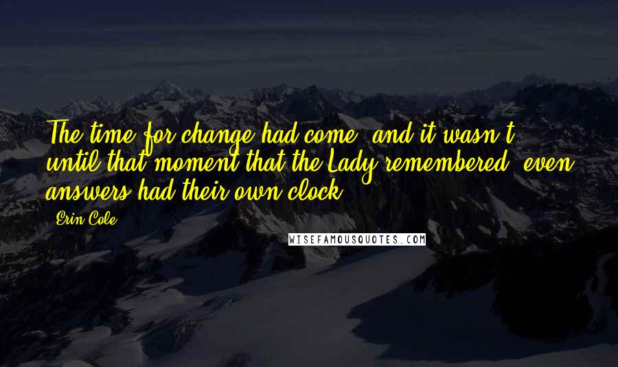 Erin Cole quotes: The time for change had come, and it wasn't until that moment that the Lady remembered, even answers had their own clock. Erin Cole quotes: The time for change had come, and it wasn't until that moment that the Lady remembered, even answers had their own clock.