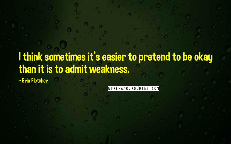 Erin Fletcher quotes: I think sometimes it's easier to pretend to be okay than it is to admit weakness.