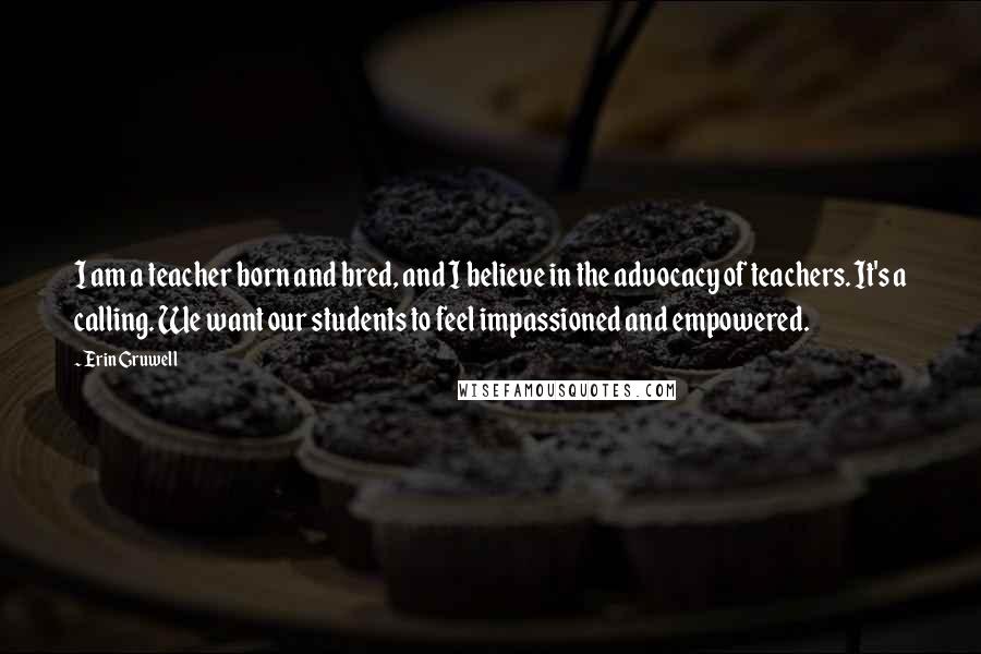 Erin Gruwell quotes: I am a teacher born and bred, and I believe in the advocacy of teachers. It's a calling. We want our students to feel impassioned and empowered.