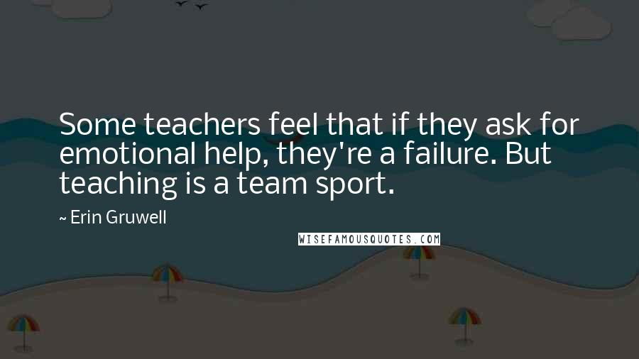 Erin Gruwell quotes: Some teachers feel that if they ask for emotional help, they're a failure. But teaching is a team sport.