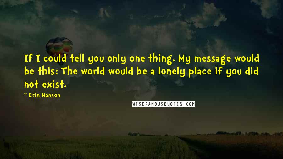 Erin Hanson quotes: If I could tell you only one thing. My message would be this: The world would be a lonely place if you did not exist. Erin Hanson quotes: If I could tell you only one thing. My message would be this: The world would be a lonely place if you did not exist.