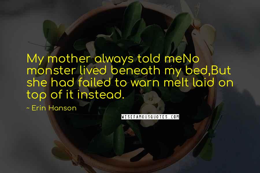 Erin Hanson quotes: My mother always told meNo monster lived beneath my bed,But she had failed to warn meIt laid on top of it instead. Erin Hanson quotes: My mother always told meNo monster lived beneath my bed,But she had failed to warn meIt laid on top of it instead.