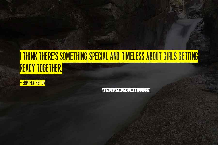 Erin Heatherton quotes: I think there's something special and timeless about girls getting ready together.