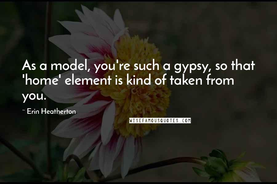 Erin Heatherton quotes: As a model, you're such a gypsy, so that 'home' element is kind of taken from you.