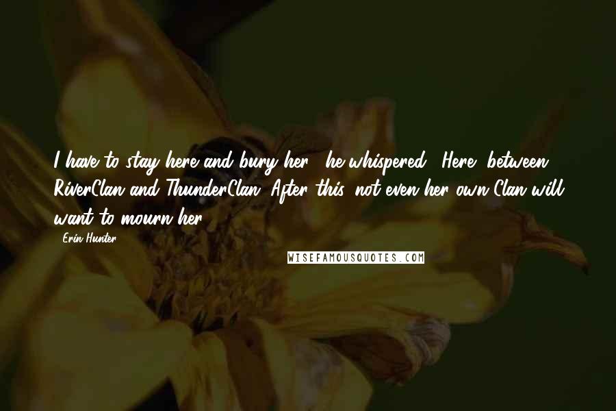Erin Hunter quotes: I have to stay here and bury her," he whispered. "Here, between RiverClan and ThunderClan. After this, not even her own Clan will want to mourn her.