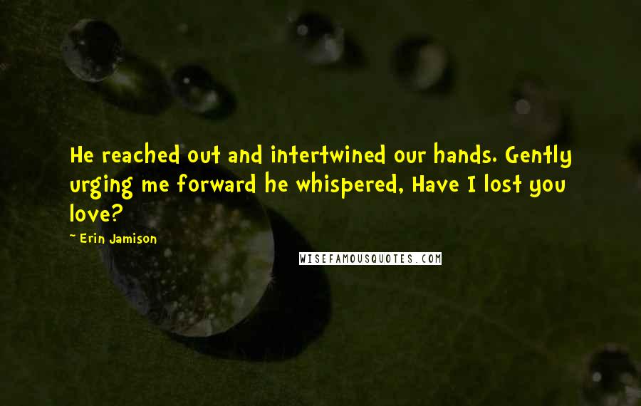 Erin Jamison quotes: He reached out and intertwined our hands. Gently urging me forward he whispered, Have I lost you love?