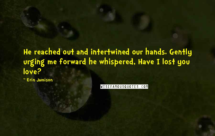 Erin Jamison quotes: He reached out and intertwined our hands. Gently urging me forward he whispered, Have I lost you love? Erin Jamison quotes: He reached out and intertwined our hands. Gently urging me forward he whispered, Have I lost you love?
