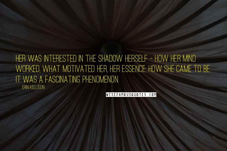 Erin Kellison quotes: Her was interested in the shadow herself - how her mind worked, what motivated her, her essence, how she came to be. It was a fascinating phenomenon. Erin Kellison quotes: Her was interested in the shadow herself - how her mind worked, what motivated her, her essence, how she came to be. It was a fascinating phenomenon.