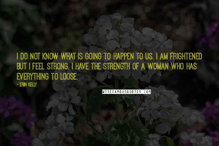 Erin Kelly quotes: I do not know what is going to happen to us. I am frightened but I feel strong. I have the strength of a woman who has everything to loose.