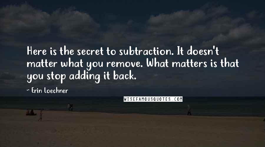 Erin Loechner quotes: Here is the secret to subtraction. It doesn't matter what you remove. What matters is that you stop adding it back.