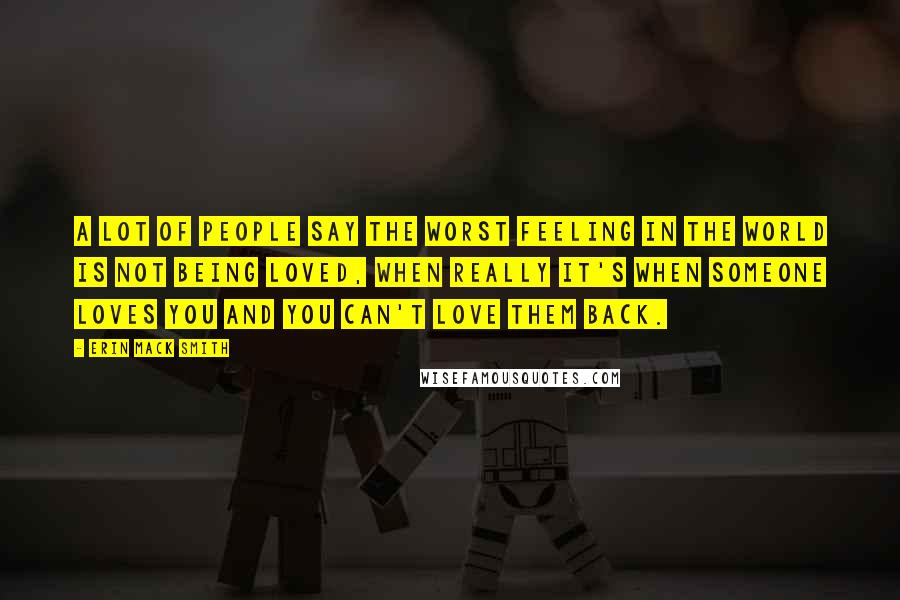Erin Mack Smith quotes: A lot of people say the worst feeling in the world is not being loved, when really it's when someone loves you and you can't love them back. Erin Mack Smith quotes: A lot of people say the worst feeling in the world is not being loved, when really it's when someone loves you and you can't love them back.