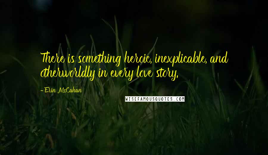 Erin McCahan quotes: There is something heroic, inexplicable, and otherworldly in every love story.