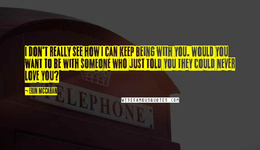 Erin McCahan quotes: I don't really see how I can keep being with you. Would you want to be with someone who just told you they could never love you?