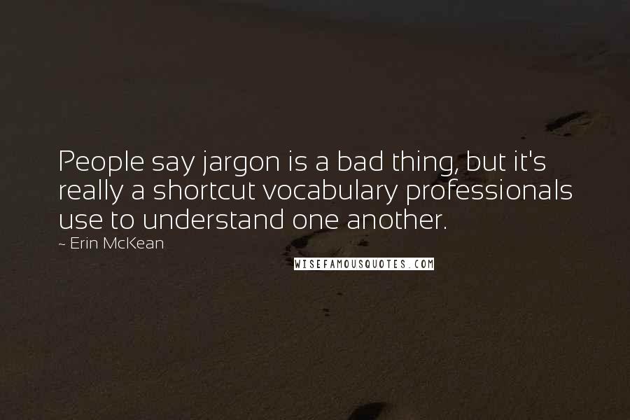Erin McKean quotes: People say jargon is a bad thing, but it's really a shortcut vocabulary professionals use to understand one another.