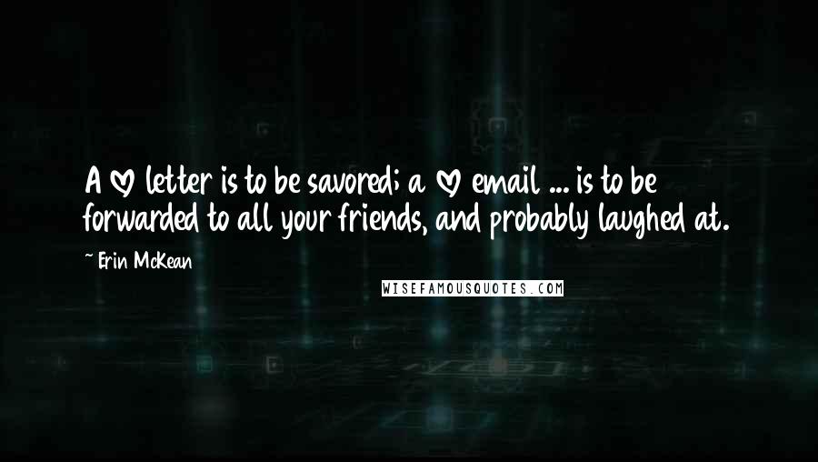 Erin McKean quotes: A love letter is to be savored; a love email ... is to be forwarded to all your friends, and probably laughed at. Erin McKean quotes: A love letter is to be savored; a love email ... is to be forwarded to all your friends, and probably laughed at.