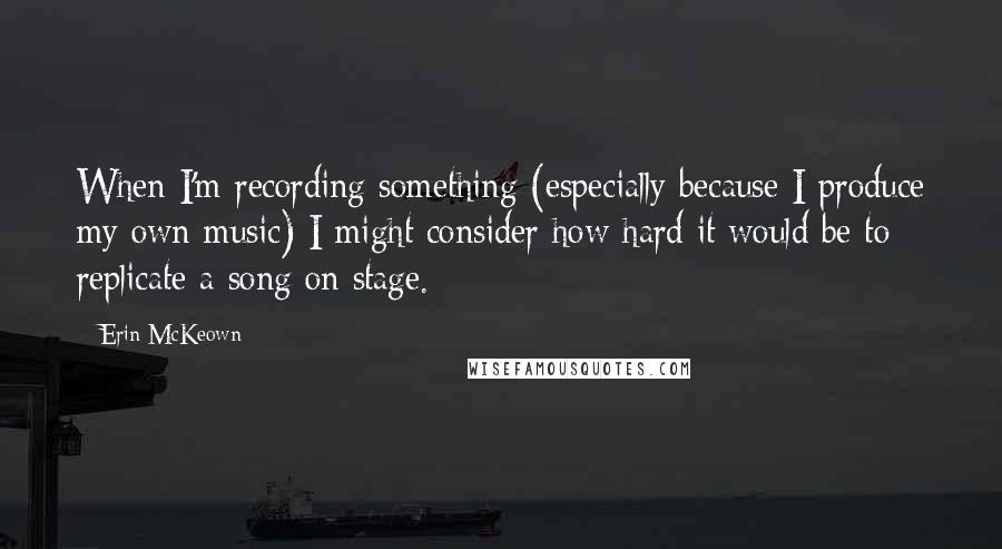 Erin McKeown quotes: When I'm recording something (especially because I produce my own music) I might consider how hard it would be to replicate a song on stage. Erin McKeown quotes: When I'm recording something (especially because I produce my own music) I might consider how hard it would be to replicate a song on stage.