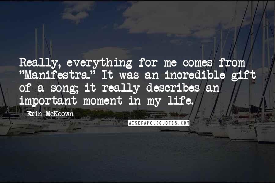 Erin McKeown quotes: Really, everything for me comes from "Manifestra." It was an incredible gift of a song; it really describes an important moment in my life. Erin McKeown quotes: Really, everything for me comes from "Manifestra." It was an incredible gift of a song; it really describes an important moment in my life.