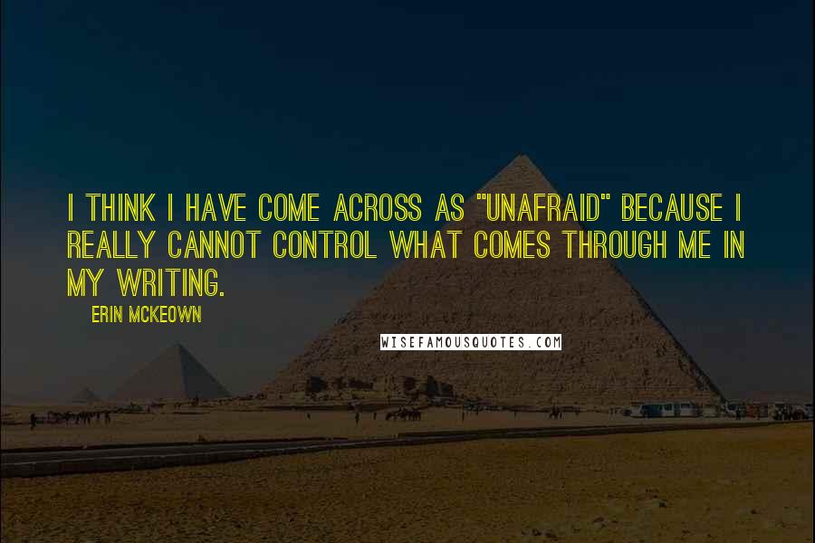 Erin McKeown quotes: I think I have come across as "unafraid" because I really cannot control what comes through me in my writing. Erin McKeown quotes: I think I have come across as "unafraid" because I really cannot control what comes through me in my writing.