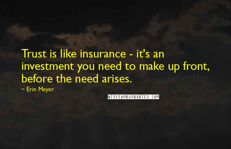 Erin Meyer quotes: Trust is like insurance - it's an investment you need to make up front, before the need arises. Erin Meyer quotes: Trust is like insurance - it's an investment you need to make up front, before the need arises.