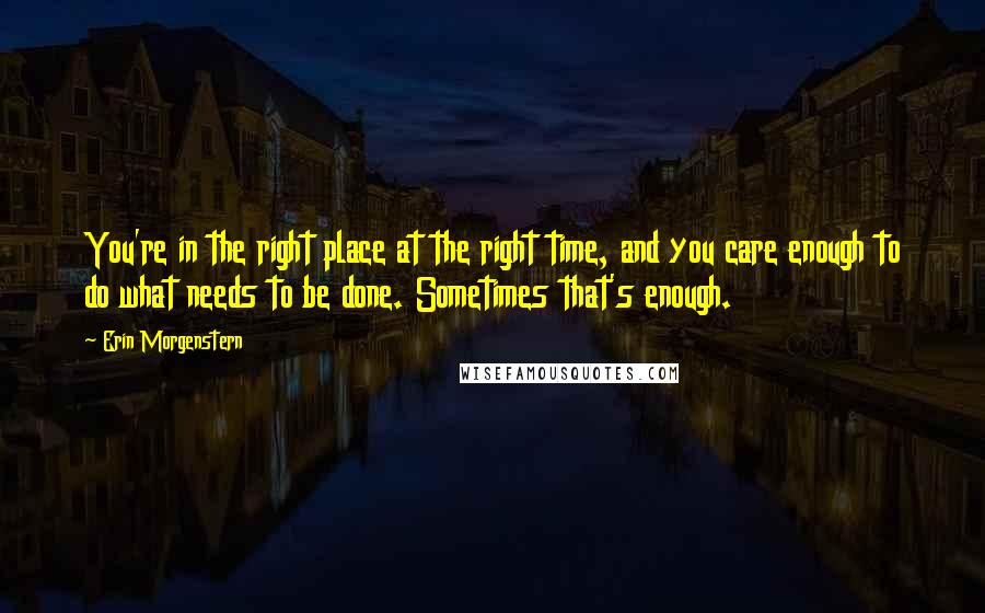 Erin Morgenstern quotes: You're in the right place at the right time, and you care enough to do what needs to be done. Sometimes that's enough.