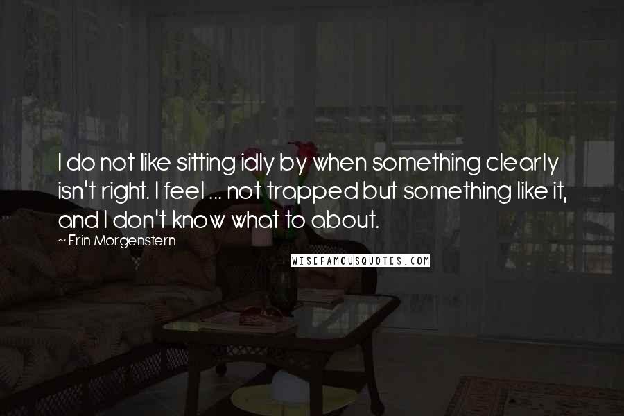 Erin Morgenstern quotes: I do not like sitting idly by when something clearly isn't right. I feel ... not trapped but something like it, and I don't know what to about.
