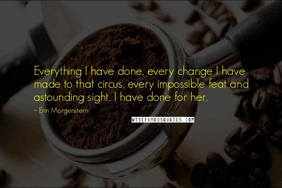 Erin Morgenstern quotes: Everything I have done, every change I have made to that circus, every impossible feat and astounding sight, I have done for her.