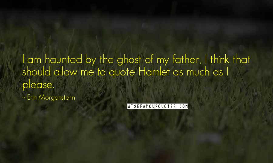 Erin Morgenstern quotes: I am haunted by the ghost of my father, I think that should allow me to quote Hamlet as much as I please.