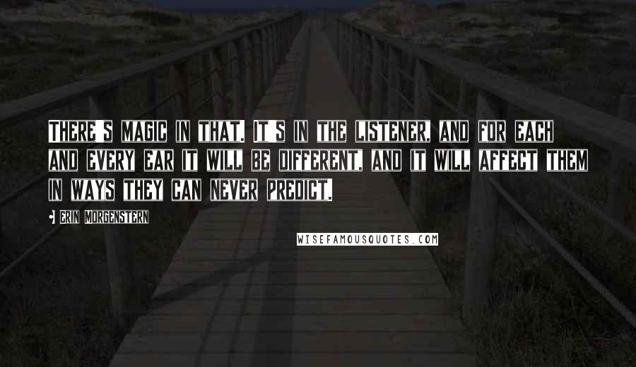 Erin Morgenstern quotes: There's magic in that. It's in the listener, and for each and every ear it will be different, and it will affect them in ways they can never predict. Erin Morgenstern quotes: There's magic in that. It's in the listener, and for each and every ear it will be different, and it will affect them in ways they can never predict.