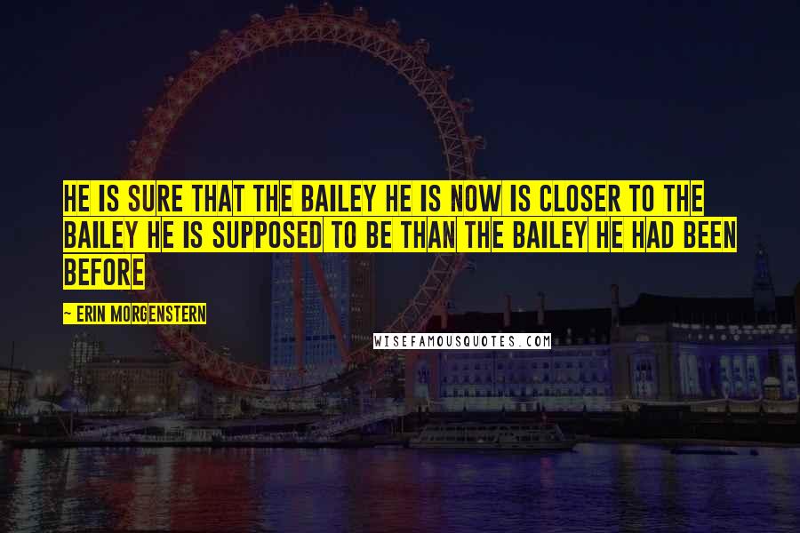 Erin Morgenstern quotes: He is sure that the Bailey he is now is closer to the Bailey he is supposed to be than the Bailey he had been before