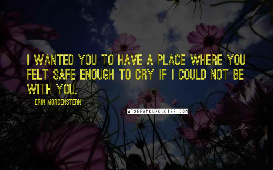 Erin Morgenstern quotes: I wanted you to have a place where you felt safe enough to cry if I could not be with you.