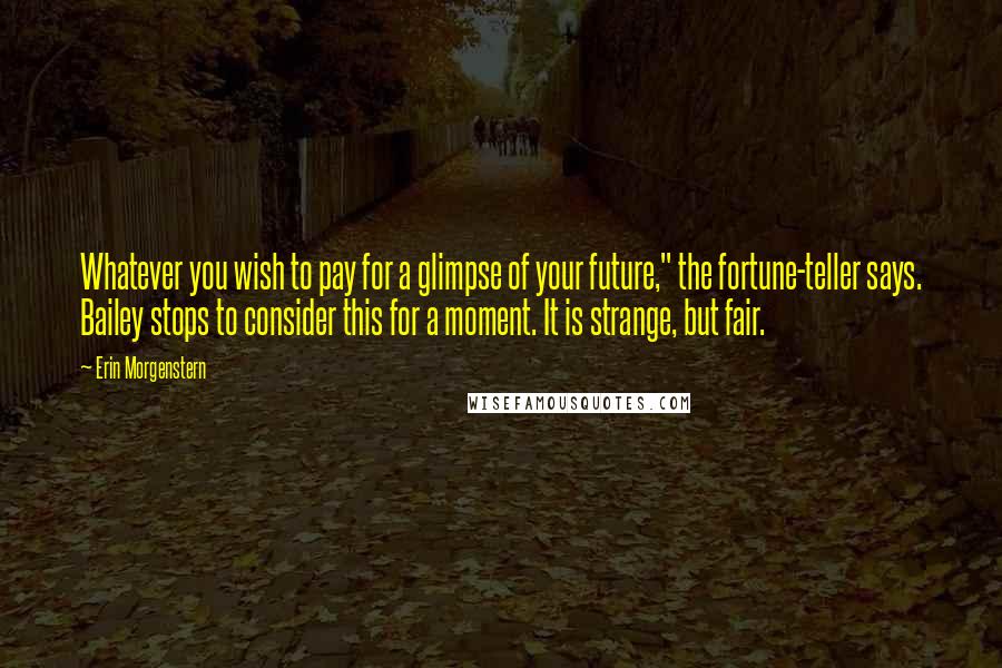 Erin Morgenstern quotes: Whatever you wish to pay for a glimpse of your future," the fortune-teller says. Bailey stops to consider this for a moment. It is strange, but fair.