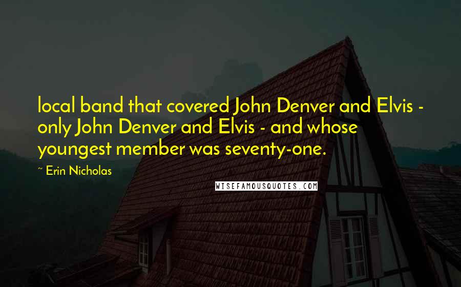 Erin Nicholas quotes: local band that covered John Denver and Elvis - only John Denver and Elvis - and whose youngest member was seventy-one. Erin Nicholas quotes: local band that covered John Denver and Elvis - only John Denver and Elvis - and whose youngest member was seventy-one.