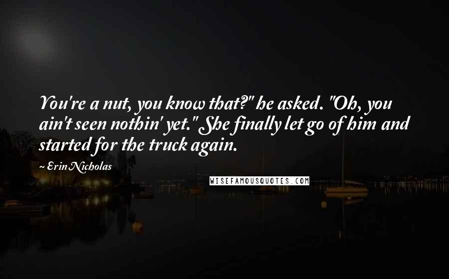 Erin Nicholas quotes: You're a nut, you know that?" he asked. "Oh, you ain't seen nothin' yet." She finally let go of him and started for the truck again. Erin Nicholas quotes: You're a nut, you know that?" he asked. "Oh, you ain't seen nothin' yet." She finally let go of him and started for the truck again.