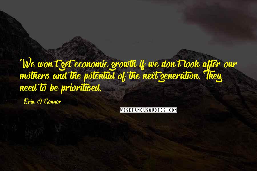 Erin O'Connor quotes: We won't get economic growth if we don't look after our mothers and the potential of the next generation. They need to be prioritised. Erin O'Connor quotes: We won't get economic growth if we don't look after our mothers and the potential of the next generation. They need to be prioritised.