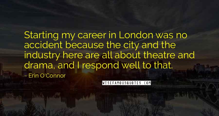Erin O'Connor quotes: Starting my career in London was no accident because the city and the industry here are all about theatre and drama, and I respond well to that. Erin O'Connor quotes: Starting my career in London was no accident because the city and the industry here are all about theatre and drama, and I respond well to that.