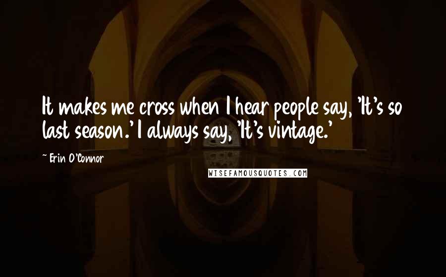 Erin O'Connor quotes: It makes me cross when I hear people say, 'It's so last season.' I always say, 'It's vintage.'