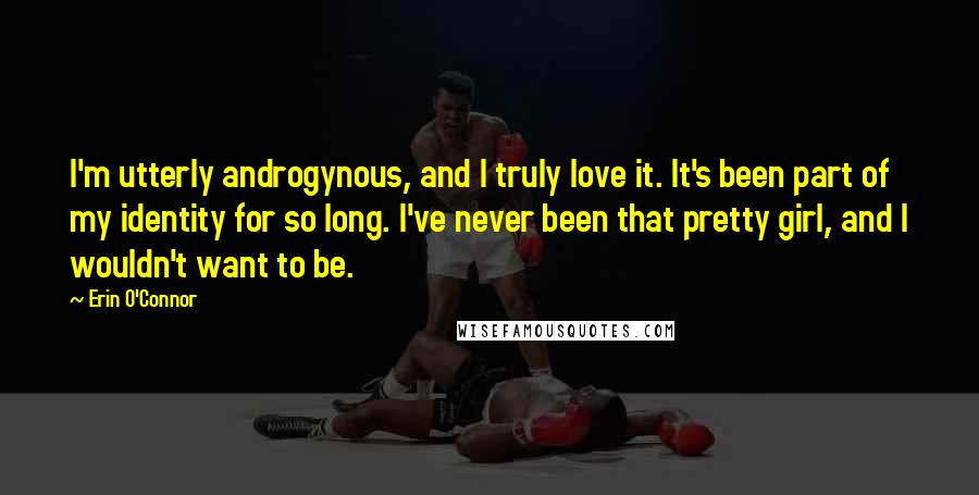 Erin O'Connor quotes: I'm utterly androgynous, and I truly love it. It's been part of my identity for so long. I've never been that pretty girl, and I wouldn't want to be. Erin O'Connor quotes: I'm utterly androgynous, and I truly love it. It's been part of my identity for so long. I've never been that pretty girl, and I wouldn't want to be.