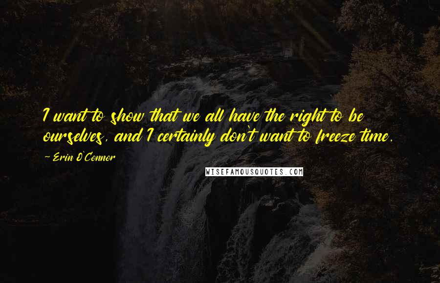 Erin O'Connor quotes: I want to show that we all have the right to be ourselves, and I certainly don't want to freeze time.