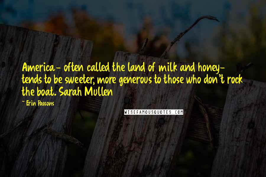 Erin Passons quotes: America- often called the land of milk and honey- tends to be sweeter, more generous to those who don't rock the boat. Sarah Mullen Erin Passons quotes: America- often called the land of milk and honey- tends to be sweeter, more generous to those who don't rock the boat. Sarah Mullen