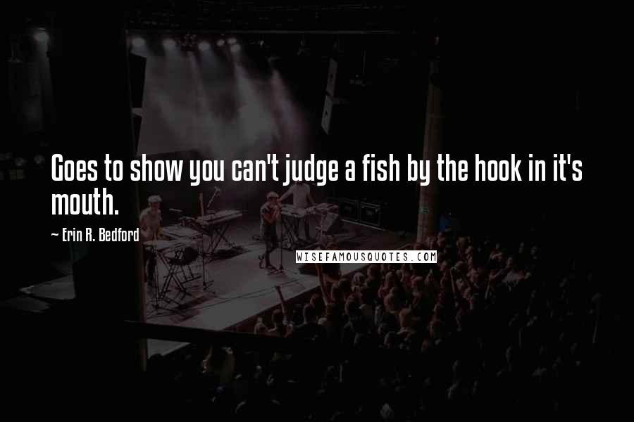 Erin R. Bedford quotes: Goes to show you can't judge a fish by the hook in it's mouth.